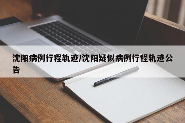 沈阳病例行程轨迹/沈阳疑似病例行程轨迹公告