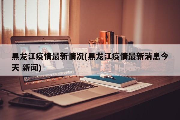 黑龙江疫情最新情况(黑龙江疫情最新消息今天 新闻)