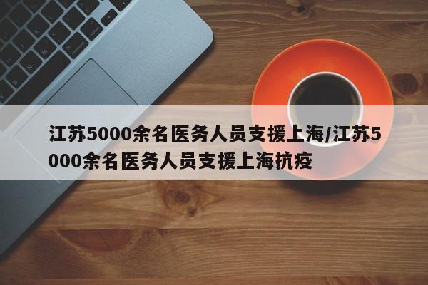 江苏5000余名医务人员支援上海/江苏5000余名医务人员支援上海抗疫