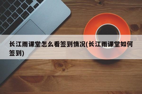 长江雨课堂怎么看签到情况(长江雨课堂如何签到)