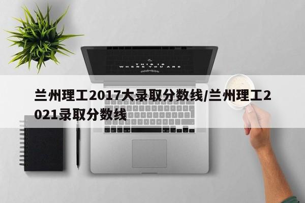 兰州理工2017大录取分数线/兰州理工2021录取分数线