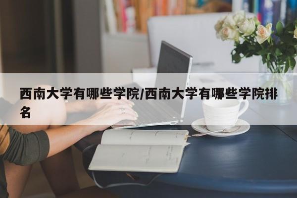 西南大学有哪些学院/西南大学有哪些学院排名