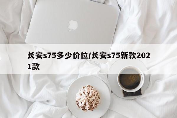 长安s75多少价位/长安s75新款2021款