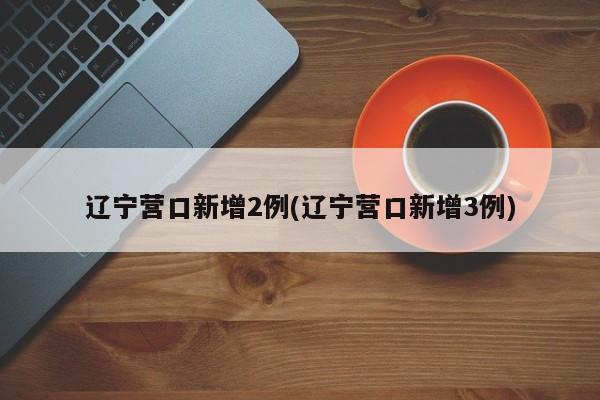 辽宁营口新增2例(辽宁营口新增3例)