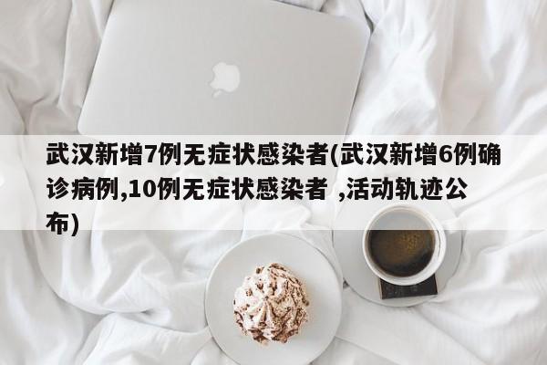 武汉新增7例无症状感染者(武汉新增6例确诊病例,10例无症状感染者 ,活动轨迹公布)
