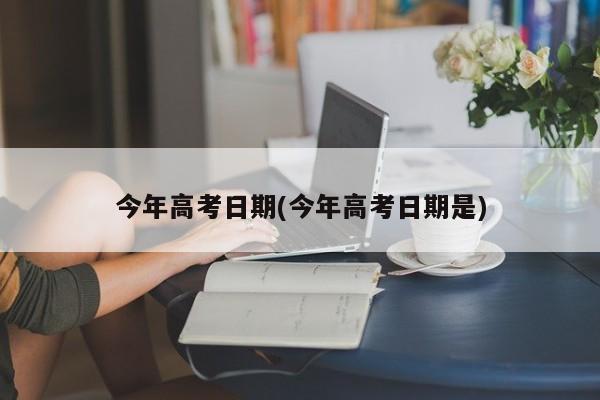 今年高考日期(今年高考日期是)