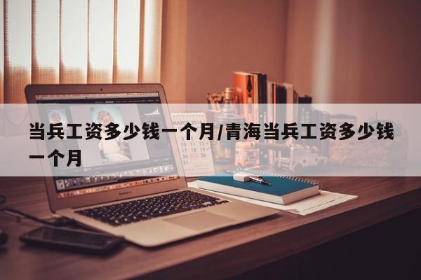 当兵工资多少钱一个月/青海当兵工资多少钱一个月