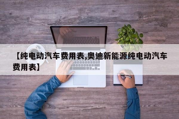 【纯电动汽车费用表,奥迪新能源纯电动汽车费用表】