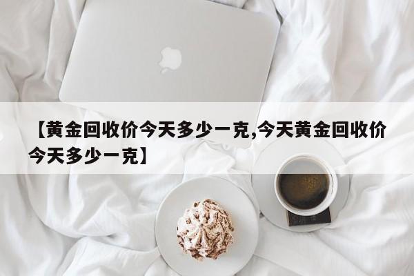 【黄金回收价今天多少一克,今天黄金回收价今天多少一克】