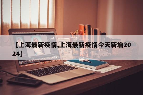 【上海最新疫情,上海最新疫情今天新增2024】