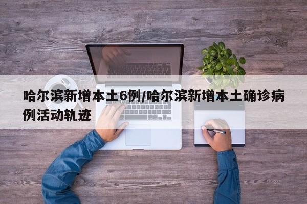 哈尔滨新增本土6例/哈尔滨新增本土确诊病例活动轨迹