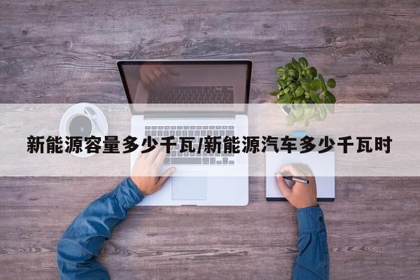 新能源容量多少千瓦/新能源汽车多少千瓦时
