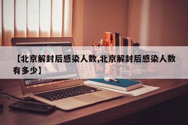 【北京解封后感染人数,北京解封后感染人数有多少】