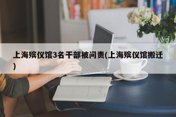 上海殡仪馆3名干部被问责(上海殡仪馆搬迁)