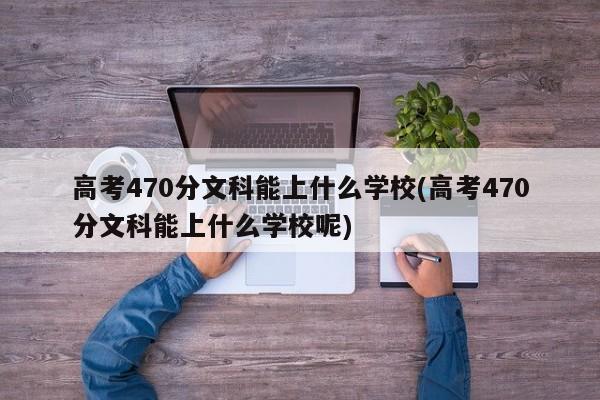 高考470分文科能上什么学校(高考470分文科能上什么学校呢)