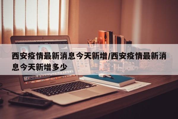 西安疫情最新消息今天新增/西安疫情最新消息今天新增多少