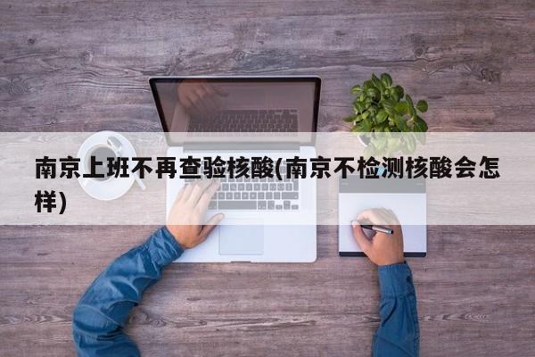 南京上班不再查验核酸(南京不检测核酸会怎样)