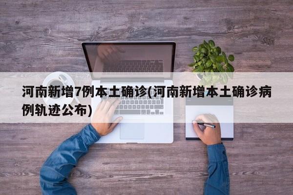 河南新增7例本土确诊(河南新增本土确诊病例轨迹公布)