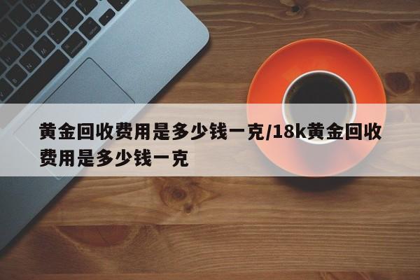 黄金回收费用是多少钱一克/18k黄金回收费用是多少钱一克