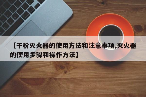 【干粉灭火器的使用方法和注意事项,灭火器的使用步骤和操作方法】