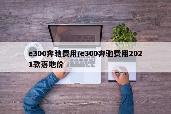 e300奔驰费用/e300奔驰费用2021款落地价