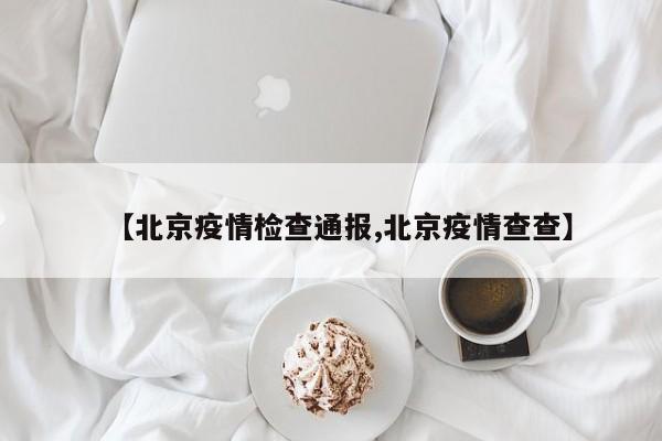 【北京疫情检查通报,北京疫情查查】