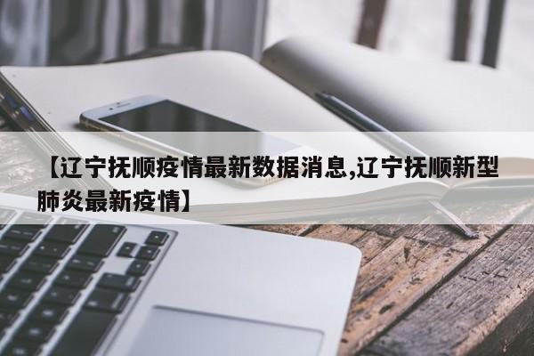 【辽宁抚顺疫情最新数据消息,辽宁抚顺新型肺炎最新疫情】