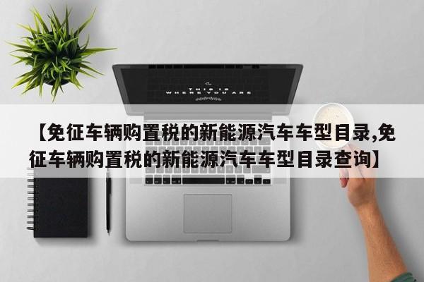 【免征车辆购置税的新能源汽车车型目录,免征车辆购置税的新能源汽车车型目录查询】