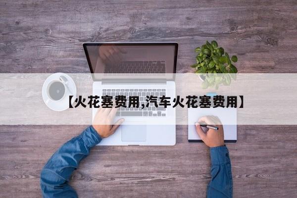 【火花塞费用,汽车火花塞费用】