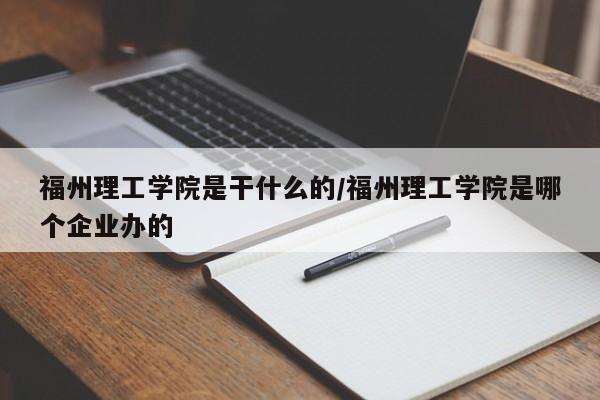 福州理工学院是干什么的/福州理工学院是哪个企业办的