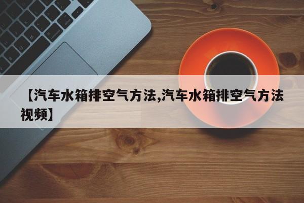 【汽车水箱排空气方法,汽车水箱排空气方法视频】