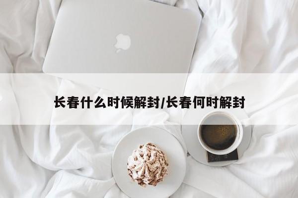 长春什么时候解封/长春何时解封