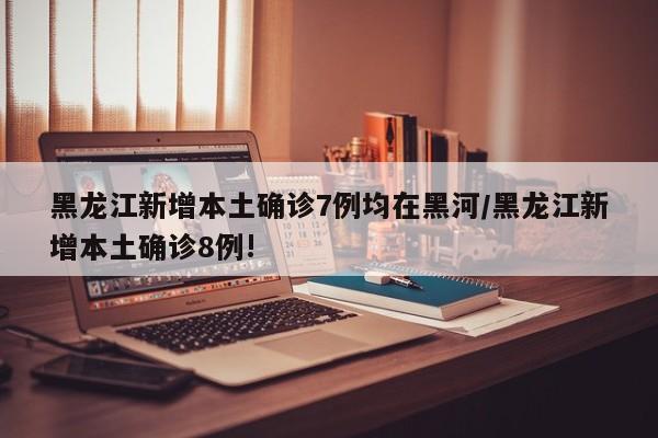 黑龙江新增本土确诊7例均在黑河/黑龙江新增本土确诊8例!