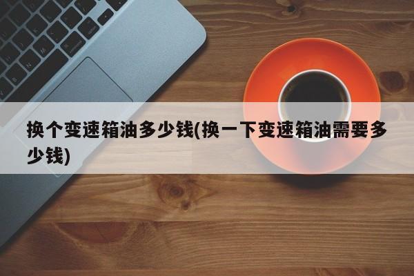 换个变速箱油多少钱(换一下变速箱油需要多少钱)