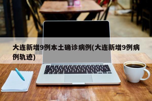 大连新增9例本土确诊病例(大连新增9例病例轨迹)
