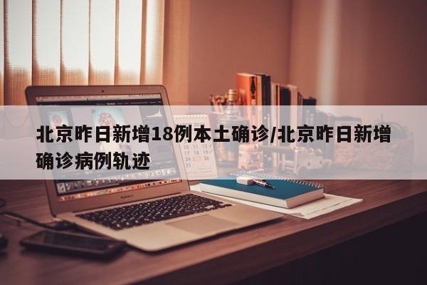 北京昨日新增18例本土确诊/北京昨日新增确诊病例轨迹