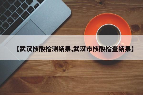 【武汉核酸检测结果,武汉市核酸检查结果】