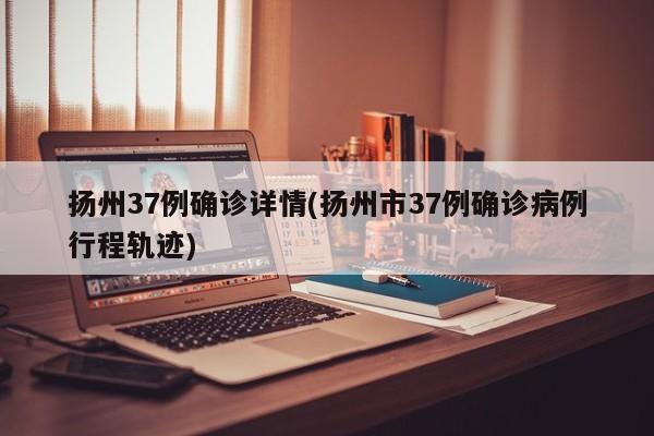 扬州37例确诊详情(扬州市37例确诊病例行程轨迹)