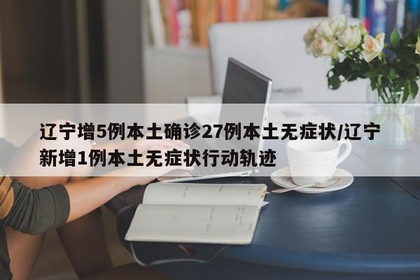 辽宁增5例本土确诊27例本土无症状/辽宁新增1例本土无症状行动轨迹