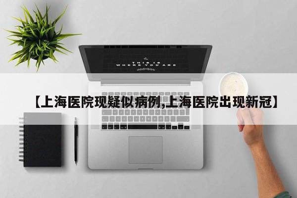 【上海医院现疑似病例,上海医院出现新冠】