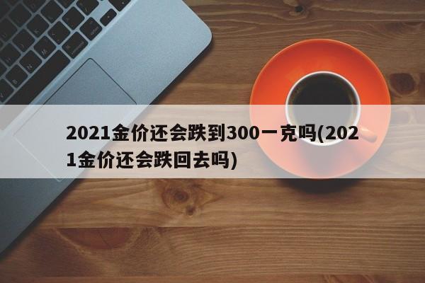 2021金价还会跌到300一克吗(2021金价还会跌回去吗)