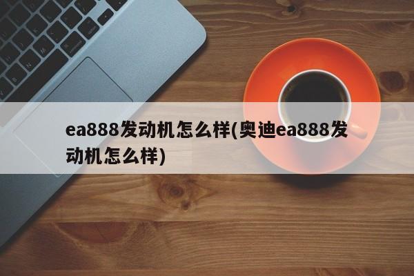 ea888发动机怎么样(奥迪ea888发动机怎么样)