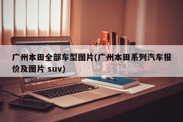 广州本田全部车型图片(广州本田系列汽车报价及图片 suv)