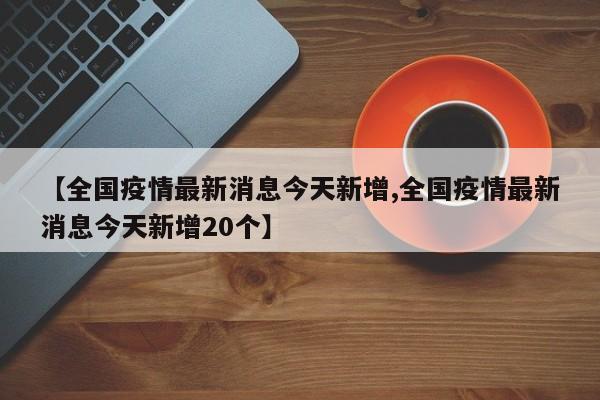 【全国疫情最新消息今天新增,全国疫情最新消息今天新增20个】