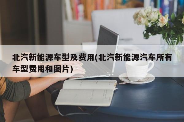 北汽新能源车型及费用(北汽新能源汽车所有车型费用和图片)