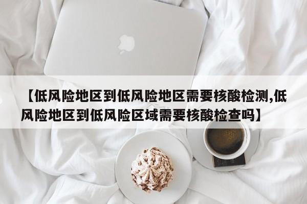 【低风险地区到低风险地区需要核酸检测,低风险地区到低风险区域需要核酸检查吗】