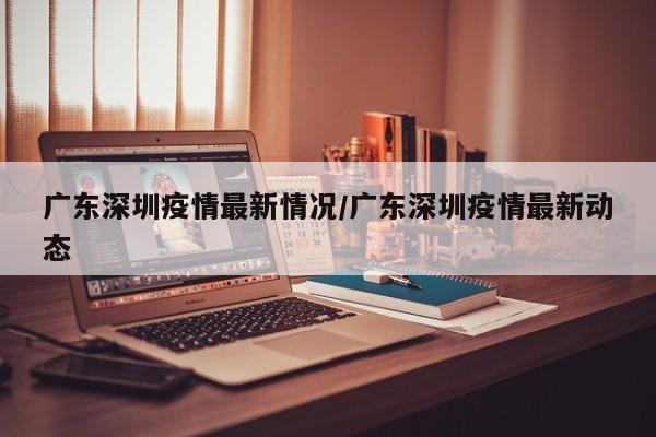 广东深圳疫情最新情况/广东深圳疫情最新动态