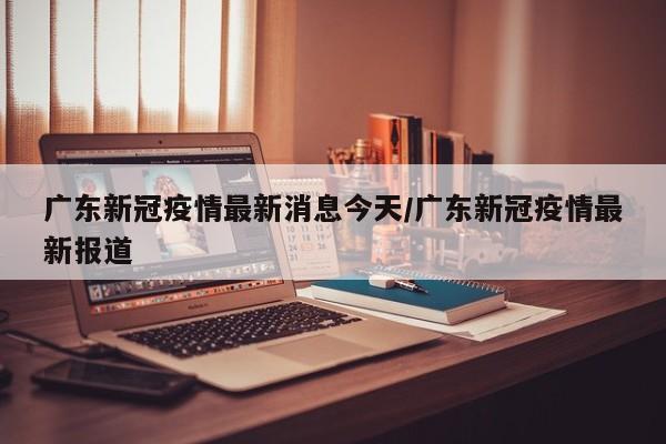 广东新冠疫情最新消息今天/广东新冠疫情最新报道