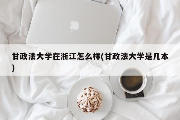 甘政法大学在浙江怎么样(甘政法大学是几本)