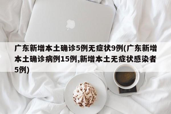 广东新增本土确诊5例无症状9例(广东新增本土确诊病例15例,新增本土无症状感染者5例)